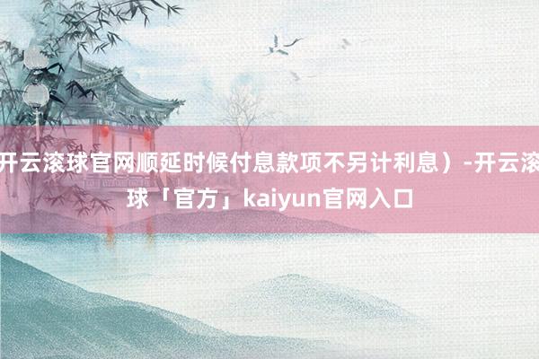 开云滚球官网顺延时候付息款项不另计利息）-开云滚球「官方」kaiyun官网入口