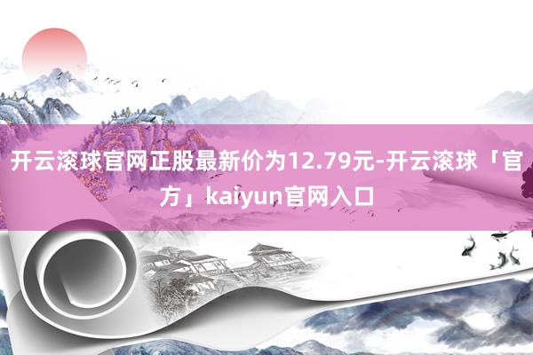 开云滚球官网正股最新价为12.79元-开云滚球「官方」kaiyun官网入口