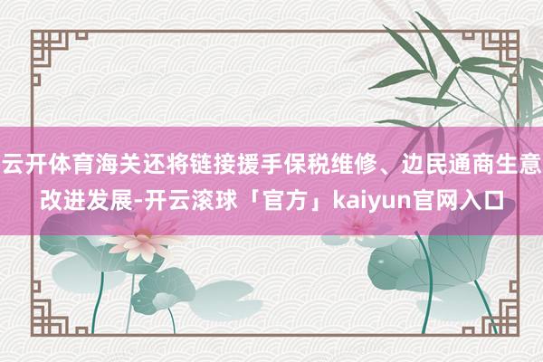 云开体育海关还将链接援手保税维修、边民通商生意改进发展-开云滚球「官方」kaiyun官网入口