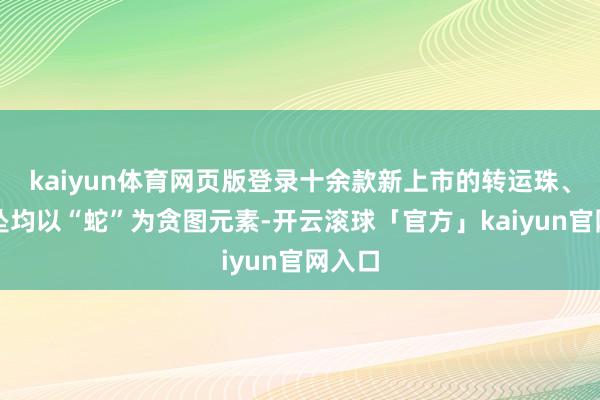kaiyun体育网页版登录十余款新上市的转运珠、小项坠均以“蛇”为贪图元素-开云滚球「官方」kaiyun官网入口