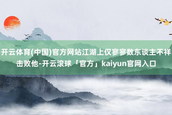 开云体育(中国)官方网站江湖上仅寥寥数东谈主不祥击败他-开云滚球「官方」kaiyun官网入口