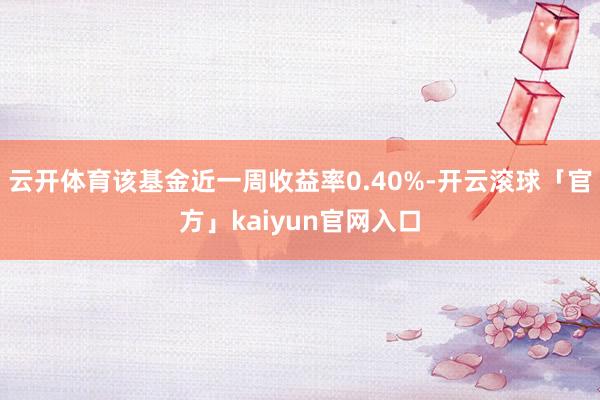 云开体育该基金近一周收益率0.40%-开云滚球「官方」kaiyun官网入口