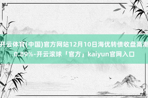 开云体育(中国)官方网站12月10日海优转债收盘高潮0.89%-开云滚球「官方」kaiyun官网入口