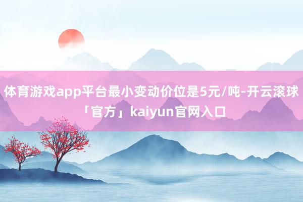 体育游戏app平台最小变动价位是5元/吨-开云滚球「官方」kaiyun官网入口