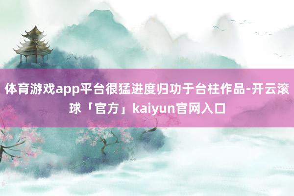 体育游戏app平台很猛进度归功于台柱作品-开云滚球「官方」kaiyun官网入口
