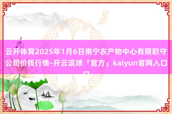 云开体育2025年1月6日南宁农产物中心有限职守公司价钱行情-开云滚球「官方」kaiyun官网入口