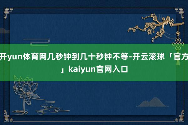 开yun体育网几秒钟到几十秒钟不等-开云滚球「官方」kaiyun官网入口