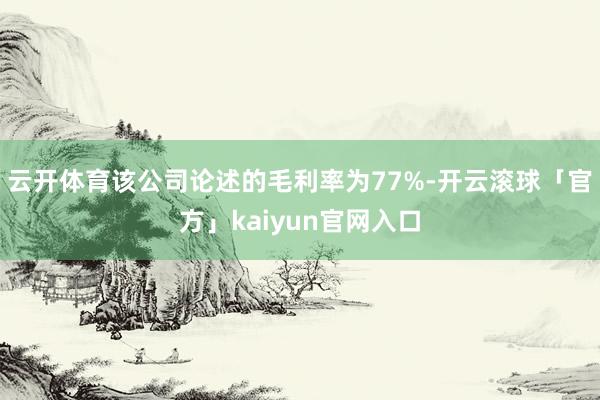 云开体育该公司论述的毛利率为77%-开云滚球「官方」kaiyun官网入口