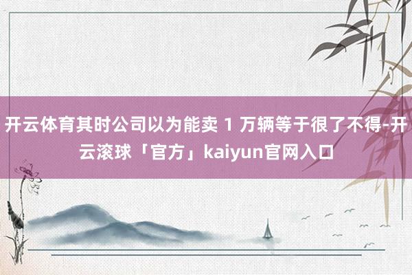 开云体育其时公司以为能卖 1 万辆等于很了不得-开云滚球「官方」kaiyun官网入口