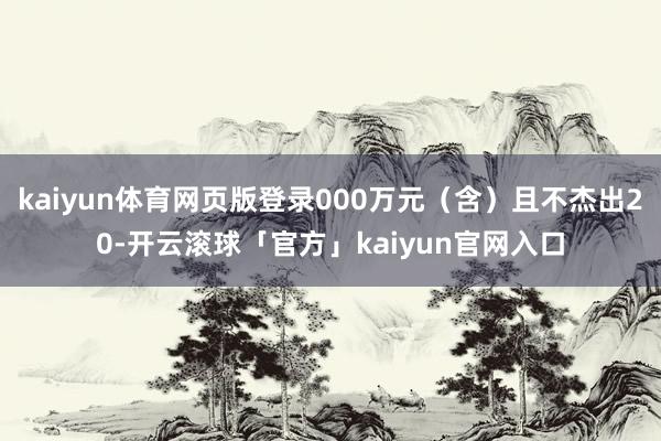 kaiyun体育网页版登录000万元（含）且不杰出20-开云滚球「官方」kaiyun官网入口