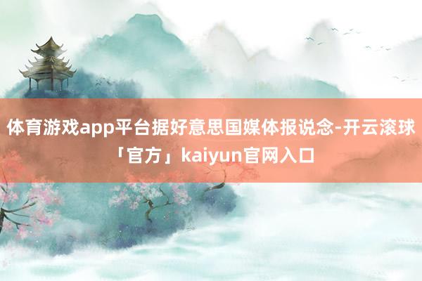 体育游戏app平台　　据好意思国媒体报说念-开云滚球「官方」kaiyun官网入口