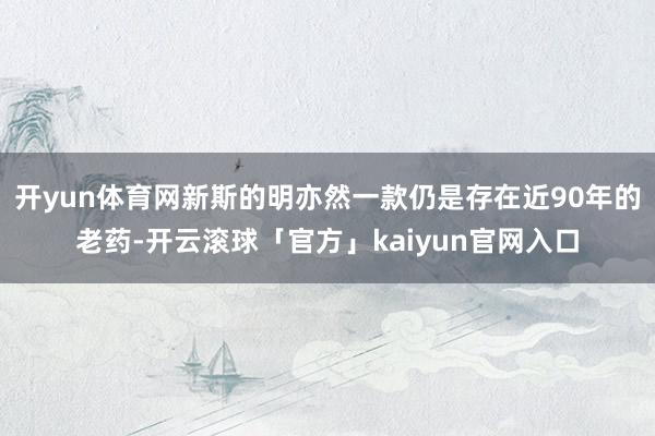 开yun体育网新斯的明亦然一款仍是存在近90年的老药-开云滚球「官方」kaiyun官网入口