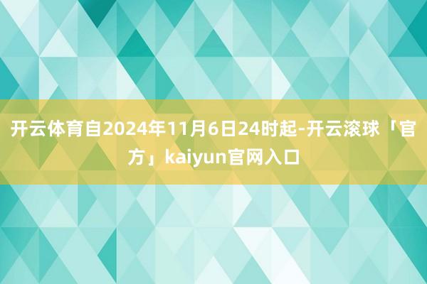 开云体育自2024年11月6日24时起-开云滚球「官方」kaiyun官网入口