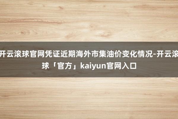 开云滚球官网凭证近期海外市集油价变化情况-开云滚球「官方」kaiyun官网入口