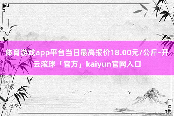 体育游戏app平台当日最高报价18.00元/公斤-开云滚球「官方」kaiyun官网入口
