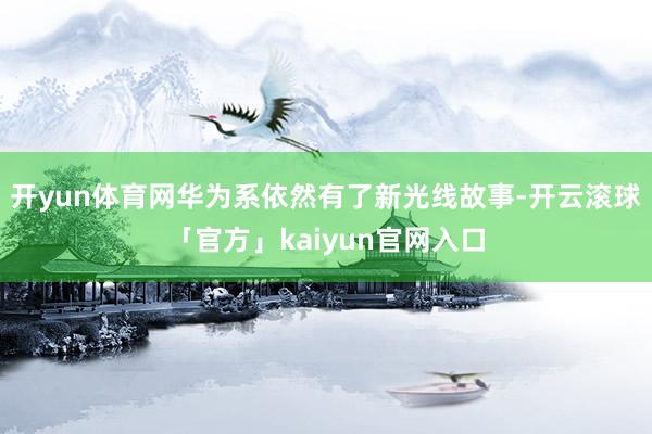 开yun体育网华为系依然有了新光线故事-开云滚球「官方」kaiyun官网入口