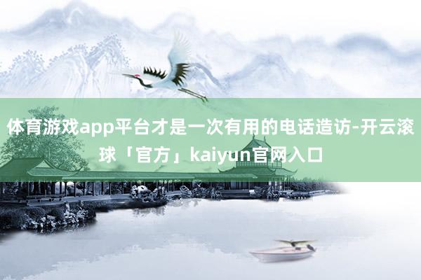 体育游戏app平台才是一次有用的电话造访-开云滚球「官方」kaiyun官网入口