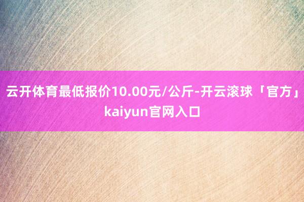 云开体育最低报价10.00元/公斤-开云滚球「官方」kaiyun官网入口