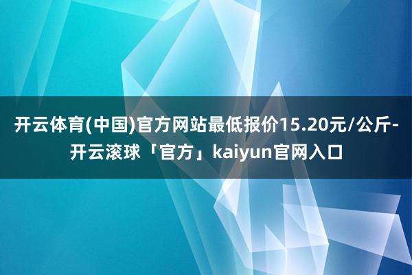 开云体育(中国)官方网站最低报价15.20元/公斤-开云滚球「官方」kaiyun官网入口