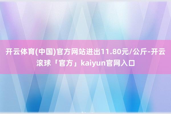 开云体育(中国)官方网站进出11.80元/公斤-开云滚球「官方」kaiyun官网入口