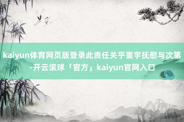 kaiyun体育网页版登录此责任关乎寰宇抚慰与次第-开云滚球「官方」kaiyun官网入口