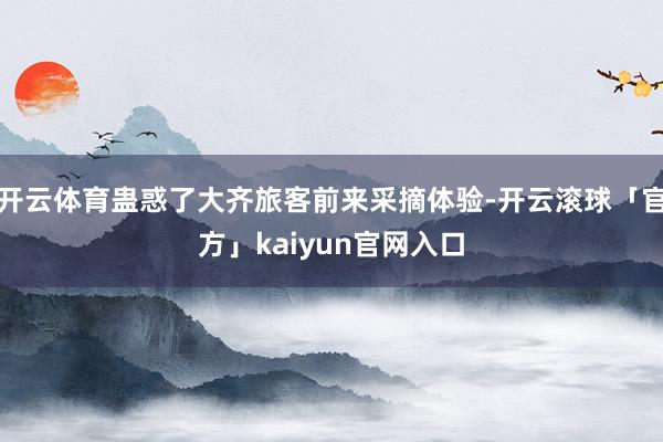 开云体育蛊惑了大齐旅客前来采摘体验-开云滚球「官方」kaiyun官网入口