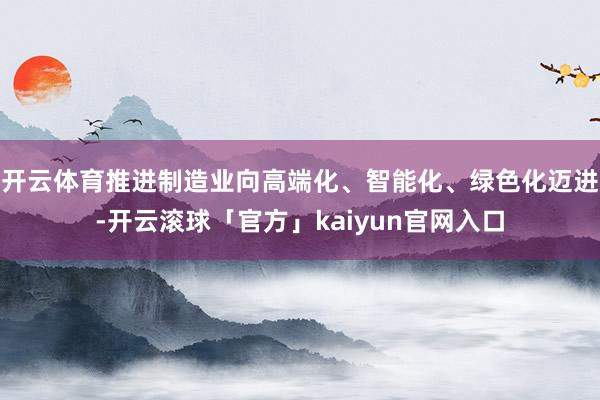 开云体育推进制造业向高端化、智能化、绿色化迈进-开云滚球「官方」kaiyun官网入口