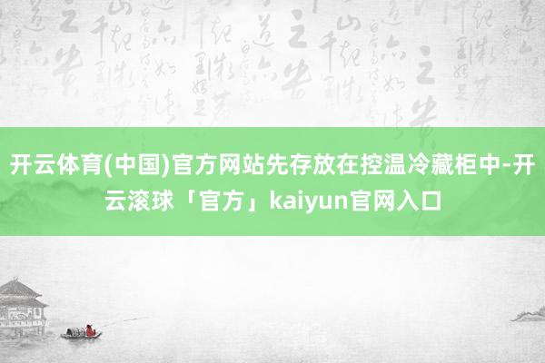 开云体育(中国)官方网站先存放在控温冷藏柜中-开云滚球「官方」kaiyun官网入口