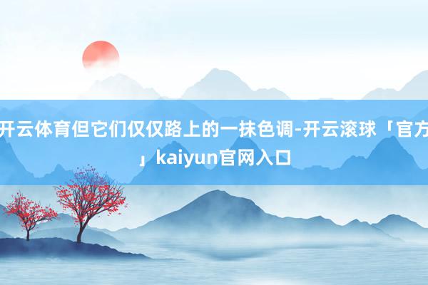 开云体育但它们仅仅路上的一抹色调-开云滚球「官方」kaiyun官网入口