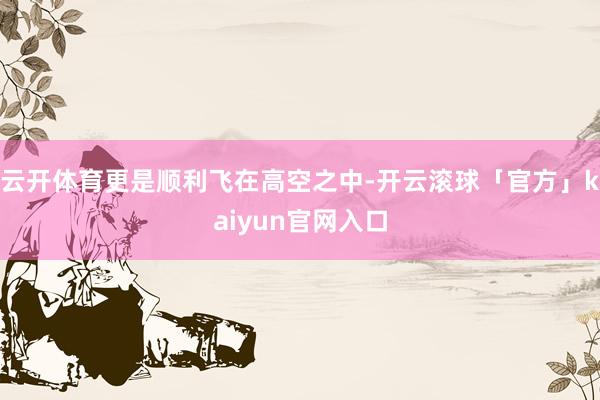 云开体育更是顺利飞在高空之中-开云滚球「官方」kaiyun官网入口