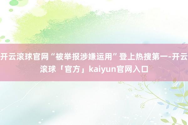 开云滚球官网“被举报涉嫌运用”登上热搜第一-开云滚球「官方」kaiyun官网入口