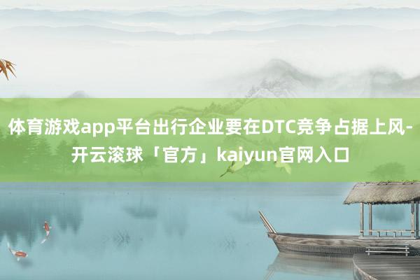 体育游戏app平台出行企业要在DTC竞争占据上风-开云滚球「官方」kaiyun官网入口