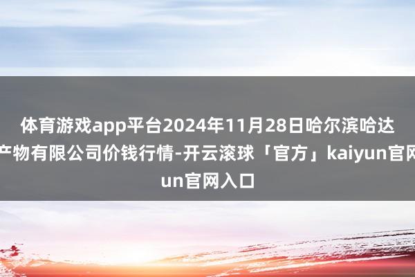 体育游戏app平台2024年11月28日哈尔滨哈达农副产物有限公司价钱行情-开云滚球「官方」kaiyun官网入口