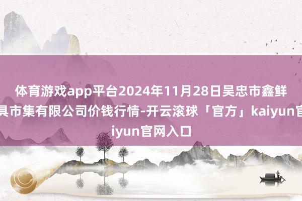 体育游戏app平台2024年11月28日吴忠市鑫鲜农副家具市集有限公司价钱行情-开云滚球「官方」kaiyun官网入口