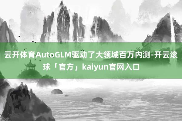 云开体育AutoGLM驱动了大领域百万内测-开云滚球「官方」kaiyun官网入口
