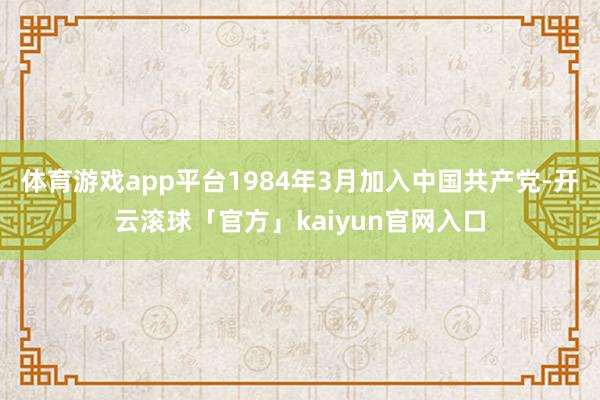 体育游戏app平台1984年3月加入中国共产党-开云滚球「官方」kaiyun官网入口
