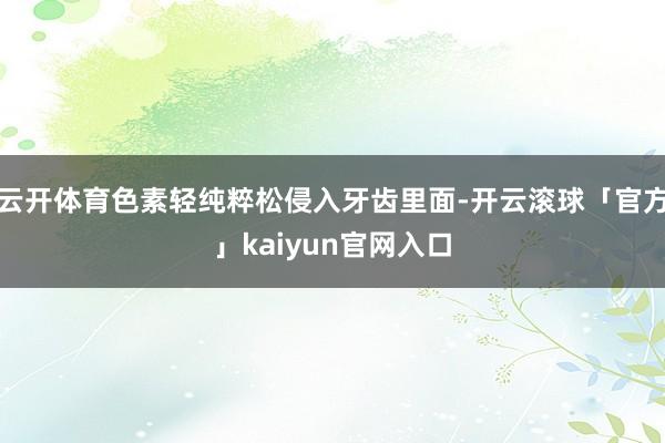云开体育色素轻纯粹松侵入牙齿里面-开云滚球「官方」kaiyun官网入口