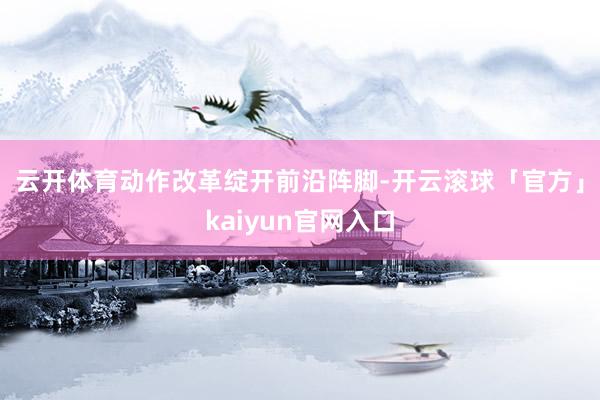 云开体育　　动作改革绽开前沿阵脚-开云滚球「官方」kaiyun官网入口