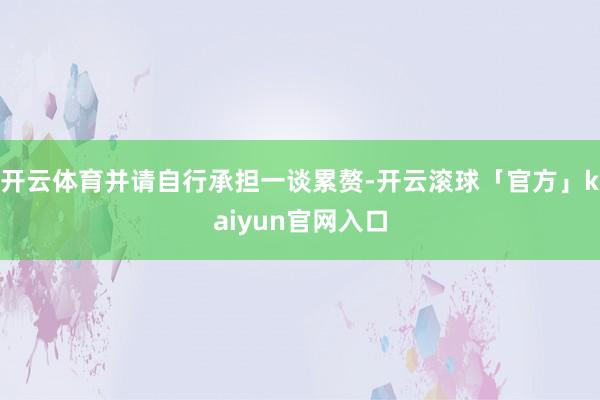开云体育并请自行承担一谈累赘-开云滚球「官方」kaiyun官网入口