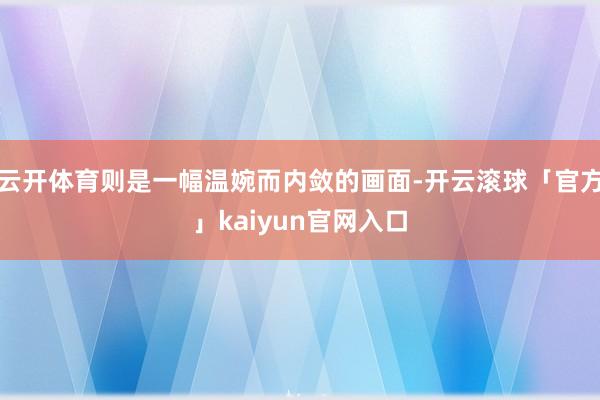 云开体育则是一幅温婉而内敛的画面-开云滚球「官方」kaiyun官网入口