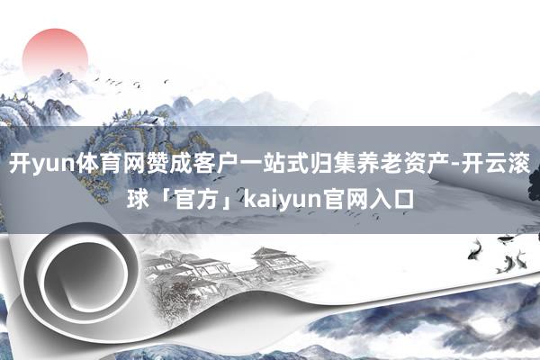 开yun体育网赞成客户一站式归集养老资产-开云滚球「官方」kaiyun官网入口