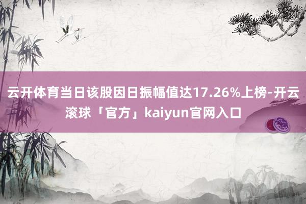 云开体育当日该股因日振幅值达17.26%上榜-开云滚球「官方」kaiyun官网入口