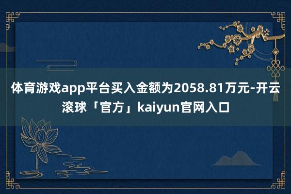 体育游戏app平台买入金额为2058.81万元-开云滚球「官方」kaiyun官网入口