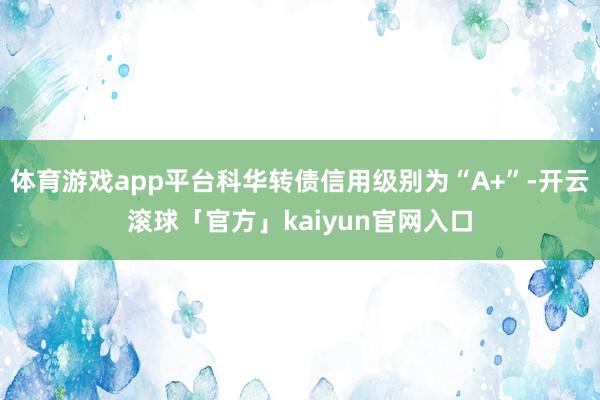 体育游戏app平台科华转债信用级别为“A+”-开云滚球「官方」kaiyun官网入口