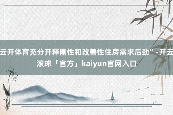 云开体育充分开释刚性和改善性住房需求后劲”-开云滚球「官方」kaiyun官网入口