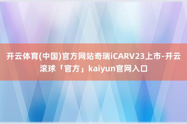 开云体育(中国)官方网站奇瑞iCARV23上市-开云滚球「官方」kaiyun官网入口