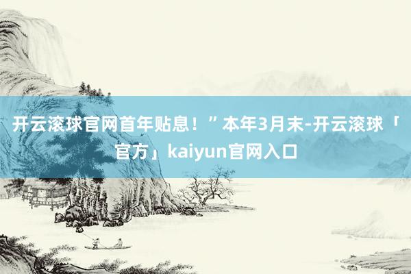 开云滚球官网首年贴息！”　　本年3月末-开云滚球「官方」kaiyun官网入口