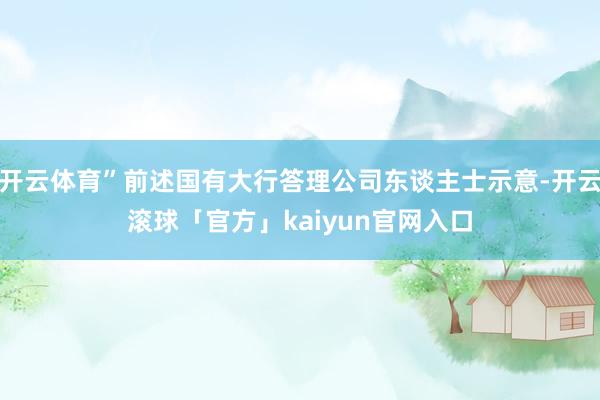 开云体育”前述国有大行答理公司东谈主士示意-开云滚球「官方」kaiyun官网入口