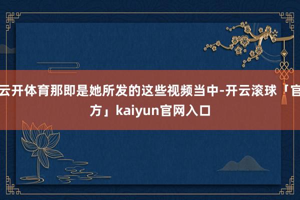云开体育那即是她所发的这些视频当中-开云滚球「官方」kaiyun官网入口