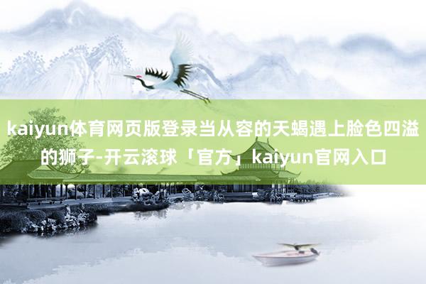kaiyun体育网页版登录当从容的天蝎遇上脸色四溢的狮子-开云滚球「官方」kaiyun官网入口
